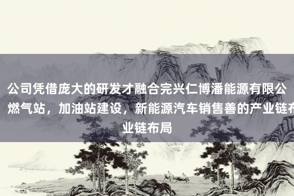 公司凭借庞大的研发才融合完兴仁博潘能源有限公司,燃气站,加油站建设,新能源汽车销售善的产业链布局