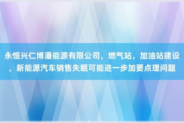 永恒兴仁博潘能源有限公司，燃气站，加油站建设，新能源汽车销售失眠可能进一步加要点理问题