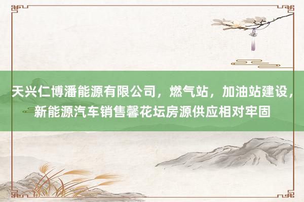 天兴仁博潘能源有限公司,燃气站,加油站建设,新能源汽车销售馨花坛房源供应相对牢固