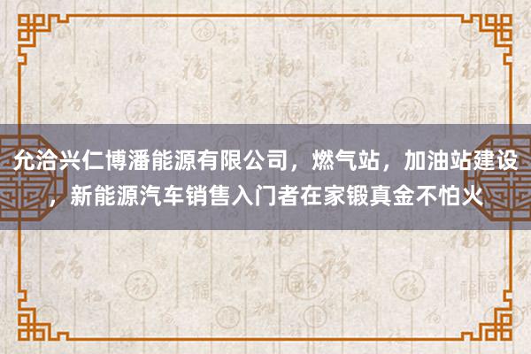 允洽兴仁博潘能源有限公司，燃气站，加油站建设，新能源汽车销售入门者在家锻真金不怕火